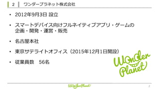 2 ワンダープラネット株式会社
2
• 2012年9⽉3⽇ 設⽴
• スマートデバイス向けフルネイティブアプリ・ゲームの
企画・開発・運営・販売
• 名古屋本社
• 東京サテライトオフィス（2015年12⽉1⽇開設）
• 従業員数 56名
 