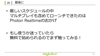 29 最後に
29
• 厳しいスケジュールの中
マルチプレイも含めてローンチできたのは
Photon Realtimeのおかげ
• もし使うか迷っていたら
無料で始められるのでまず触ってみる！
 