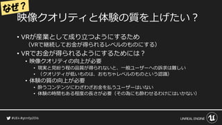 映像クオリティと体験の質を上げたい？
• が産業として成り立つようにするため
（ で継続してお金が得られるレベルのものにする）
• でお金が得られるようにするためには？
• 映像クオリティの向上が必要
• 現実と見紛う程の品質が得られないと、一般ユーザーへの訴求は難しい
• （クオリティが低いものは、おもちゃレベルのものという認識）
• 体験の質の向上が必要
• 酔うコンテンツにわざわざお金を払うユーザーはいない
• 体験の時間もある程度の長さが必要（その為にも酔わせるわけにはいかない）
 