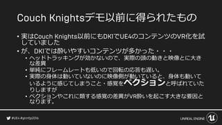 デモ以前に得られたもの
• 実は 以前にも で のコンテンツの 化を試
していました
• が、 では酔いやすいコンテンツが多かった・・・
• ヘッドトラッキングが効かないので、実際の頭の動きと映像とに大き
な差異
• 単純にフレームレートも低いので回転の応答も遅い。
• 実際の身体は動いていないのに映像側が動いていると、身体も動いて
いるように感じてしまうこと・感覚をベクションと呼ばれていた
りしますが
• ベクションやこれに類する感覚の差異が 酔いを起こす大きな要因と
なります。
 