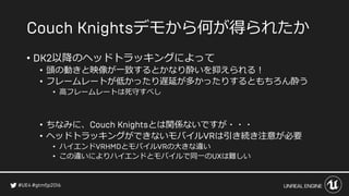 デモから何が得られたか
• 以降のヘッドトラッキングによって
• 頭の動きと映像が一致するとかなり酔いを抑えられる！
• フレームレートが低かったり遅延が多かったりするともちろん酔う
• 高フレームレートは死守すべし
• ちなみに、 とは関係ないですが・・・
• ヘッドトラッキングができないモバイル は引き続き注意が必要
• ハイエンド とモバイル の大きな違い
• この違いによりハイエンドとモバイルで同一の は難しい
 