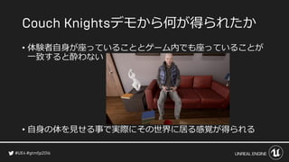 デモから何が得られたか
• 体験者自身が座っていることとゲーム内でも座っていることが
一致すると酔わない
• 自身の体を見せる事で実際にその世界に居る感覚が得られる
 