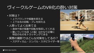 ヴィークルゲームの 化の酔い対策
• 対策は？
• 上下バウンドや振動を抑える
• 上下左右の回転・ブレを抑える
• 人間ってよく出来てる
• 身体や首が振動や回転を吸収してくれる
• 動いていても目（と脳）はかなり正確に
特定のものをトラッキングできる
• 実際の撮影ではどんな対策をしてるの？
• ステディカム・ジンバル・スタビライザー等
社より
 