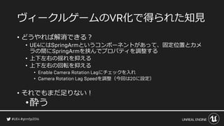 ヴィークルゲームの 化で得られた知見
• どうやれば解消できる？
• には というコンポーネントがあって、固定位置とカメ
ラの間に を挟んでプロパティを調整する
• 上下左右の揺れを抑える
• 上下左右の回転を抑える
• にチェックを入れ
• を調整（今回は に設定）
• それでもまだ足りない！
•酔う
 