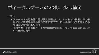 ヴィークルゲームの 化、少し補足
• 補足
• アーケードで可動筐体等が使える場合には、シートと体験者に車の挙
動に近い挙動を与える事ができますので、ロールやピッチを抑える必
要はない場合もあります
• それでも上下の振動と上下左右の細かな回転・ブレを抑えるのは、酔
いの低減に有用
 