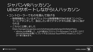 ジャパン ハッカソン
のサポートしながら 人ハッカソン
• コントローラーでものを掴んで投げる
• 物理挙動をしているオブジェクトは物理挙動が のままコントロー
ラーにアタッチして、放出したい所でデタッチすれば思い通りに投げ
られる
• こちらに公開しました
• を解凍して、 の適当なプロジェクトの フォルダに入れて
を開いてプレイすると や のコントロー
ラー等で動きます。
 