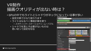 制作
描画クオリティが出ない時は？
• の中でもライトとシャドウがネックになっている事が多い
• 設定次第でかなり変わります
• ライトはなるべく事前計算を使う
• スタティック ステーショナリ ムーバブル
• シャドウを落とす必要がないものは
思い切って設定を切る
 