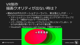 制作
描画クオリティが出ない時は？
• 軽めのはずのステーショナリーライト、実は落とし穴が・・・
• ステーショナリーライトは 個までしか同じエリアでオーバーラップで
きなくて、 個目からは☓マークが付きます。
• ☓マークが付いているとムーバブルライトと同じになってしまい、か
なり 負荷が高くなってしまうので要注意。
• の「 」で確認できます。
 