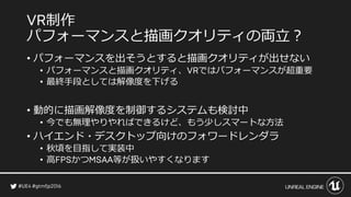 制作
パフォーマンスと描画クオリティの両立？
• パフォーマンスを出そうとすると描画クオリティが出せない
• パフォーマンスと描画クオリティ、 ではパフォーマンスが超重要
• 最終手段としては解像度を下げる
• 動的に描画解像度を制御するシステムも検討中
• 今でも無理やりやればできるけど、もう少しスマートな方法
• ハイエンド・デスクトップ向けのフォワードレンダラ
• 秋頃を目指して実装中
• 高 かつ 等が扱いやすくなります
 