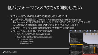 低パフォーマンス で 開発したい
• パフォーマンスの低い で開発したい時には
• エディタの環境設定
をオフにしましょう！（オンになっているとパフォーマ
ンスが低いと自動的に描画クオリティを下げようとします）
• 設定の「エンジンの拡張機能設定」でも細かく設定可能
• フレームレートを落とす方法もあり
• コンソールコマンド「 」
• もしくは、
• 項目に
 