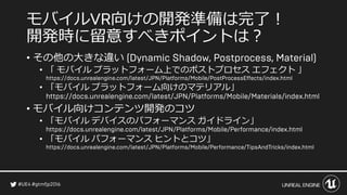 モバイル 向けの開発準備は完了！
開発時に留意すべきポイントは？
• その他の大きな違い
• 「 モバイル プラットフォーム上でのポストプロセス エフェクト 」
• 「モバイル プラットフォーム向けのマテリアル」
• モバイル向けコンテンツ開発のコツ
• 「モバイル デバイスのパフォーマンス ガイドライン」
• 「モバイル パフォーマンス ヒントとコツ」
 