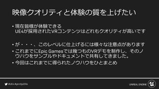 映像クオリティと体験の質を上げたい
• 現在皆様が体験できる
が採用された コンテンツはどれもクオリティが高いです
• が・・・、このレベルに仕上げるには様々な注意点があります
• これまでに では幾つもの デモを制作し、そのノ
ウハウをサンプルやドキュメントで共有してきました。
• 今回はこれまでに得られたノウハウをひとまとめ
 