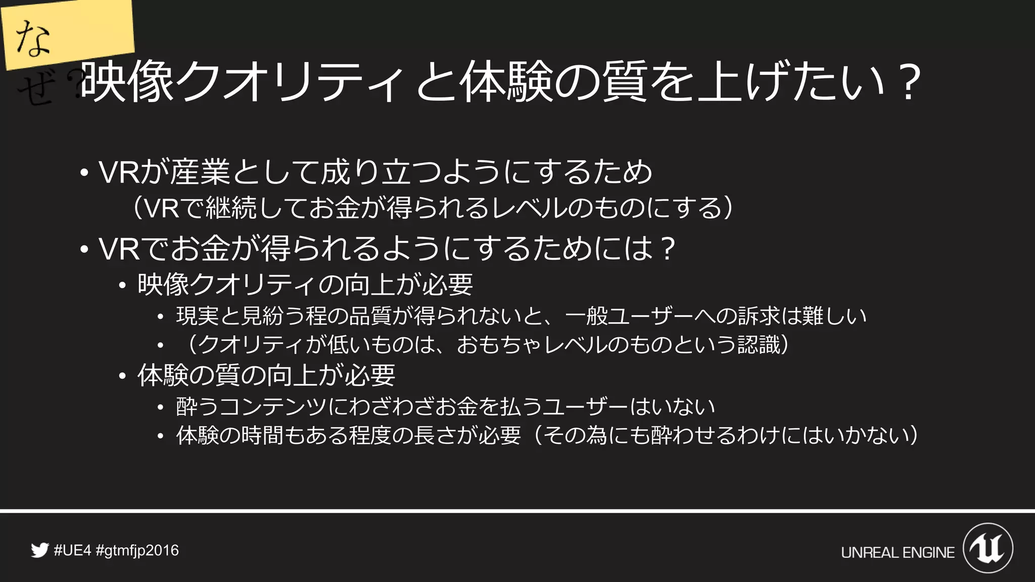 映像クオリティと体験の質を上げたい？
• が産業として成り立つようにするため
（ で継続してお金が得られるレベルのものにする）
• でお金が得られるようにするためには？
• 映像クオリティの向上が必要
• 現実と見紛う程の品質が得られないと、一般ユーザーへの訴求は難しい
• （クオリティが低いものは、おもちゃレベルのものという認識）
• 体験の質の向上が必要
• 酔うコンテンツにわざわざお金を払うユーザーはいない
• 体験の時間もある程度の長さが必要（その為にも酔わせるわけにはいかない）
 