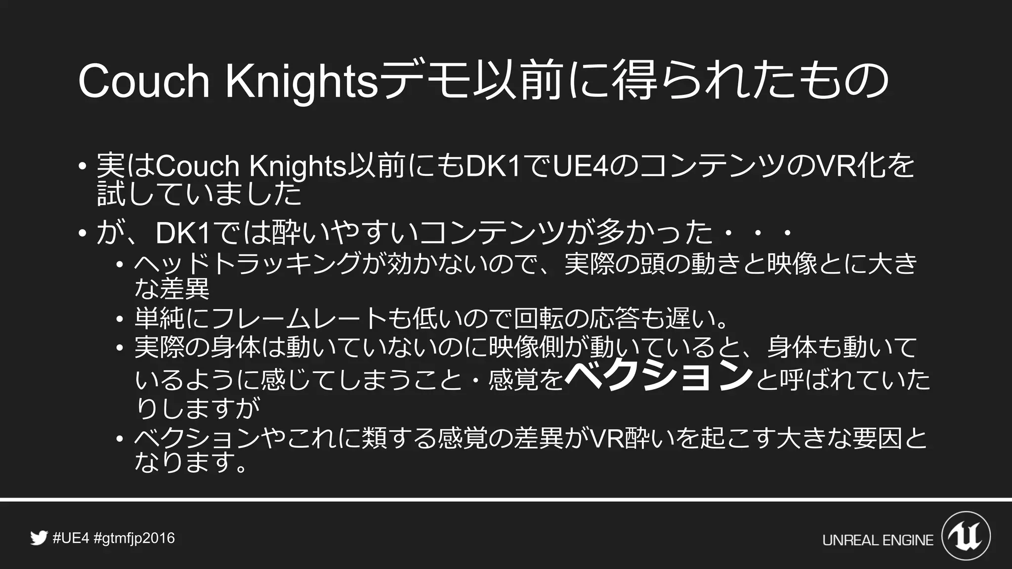 デモ以前に得られたもの
• 実は 以前にも で のコンテンツの 化を試
していました
• が、 では酔いやすいコンテンツが多かった・・・
• ヘッドトラッキングが効かないので、実際の頭の動きと映像とに大き
な差異
• 単純にフレームレートも低いので回転の応答も遅い。
• 実際の身体は動いていないのに映像側が動いていると、身体も動いて
いるように感じてしまうこと・感覚をベクションと呼ばれていた
りしますが
• ベクションやこれに類する感覚の差異が 酔いを起こす大きな要因と
なります。
 