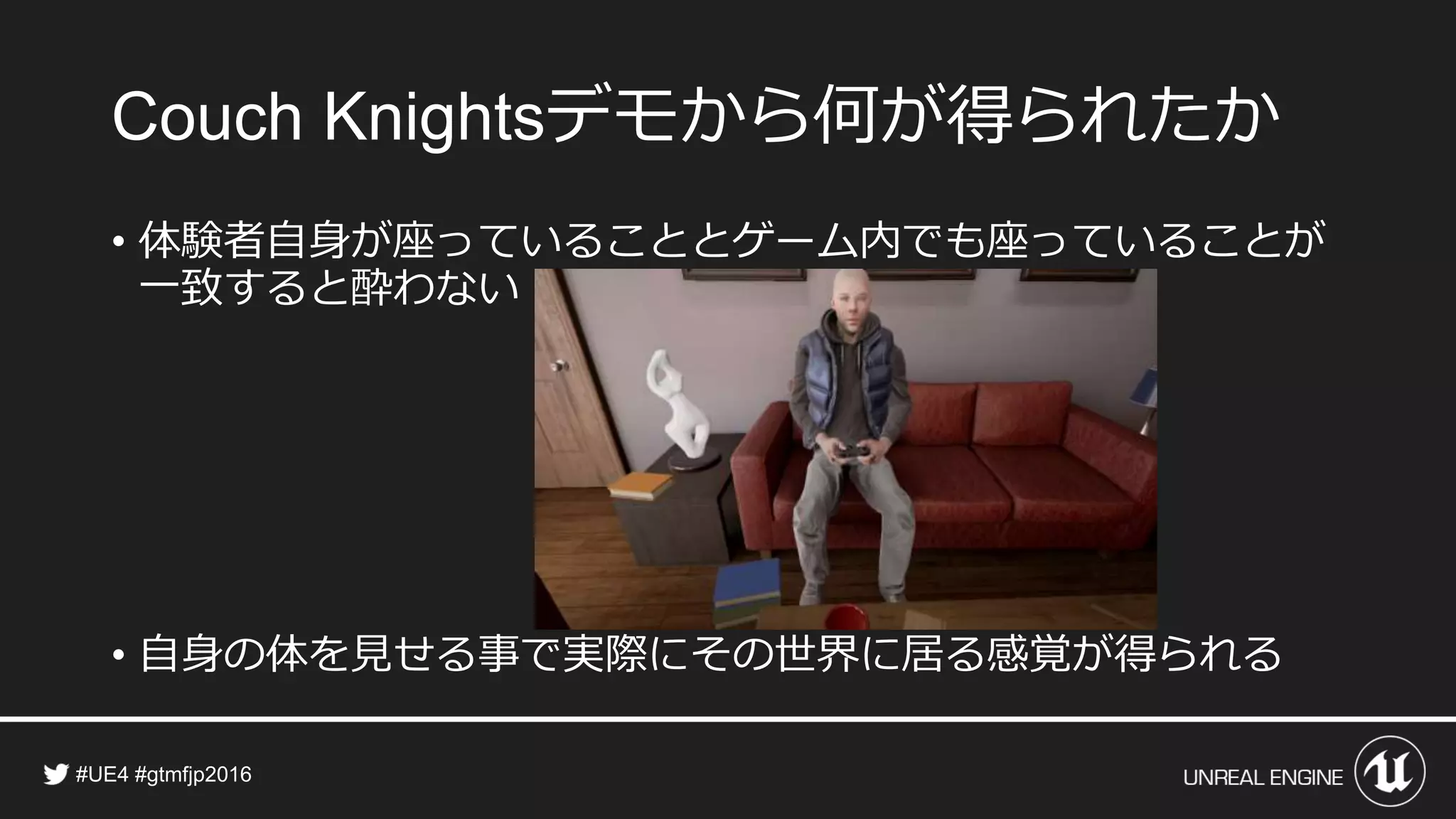 デモから何が得られたか
• 体験者自身が座っていることとゲーム内でも座っていることが
一致すると酔わない
• 自身の体を見せる事で実際にその世界に居る感覚が得られる
 
