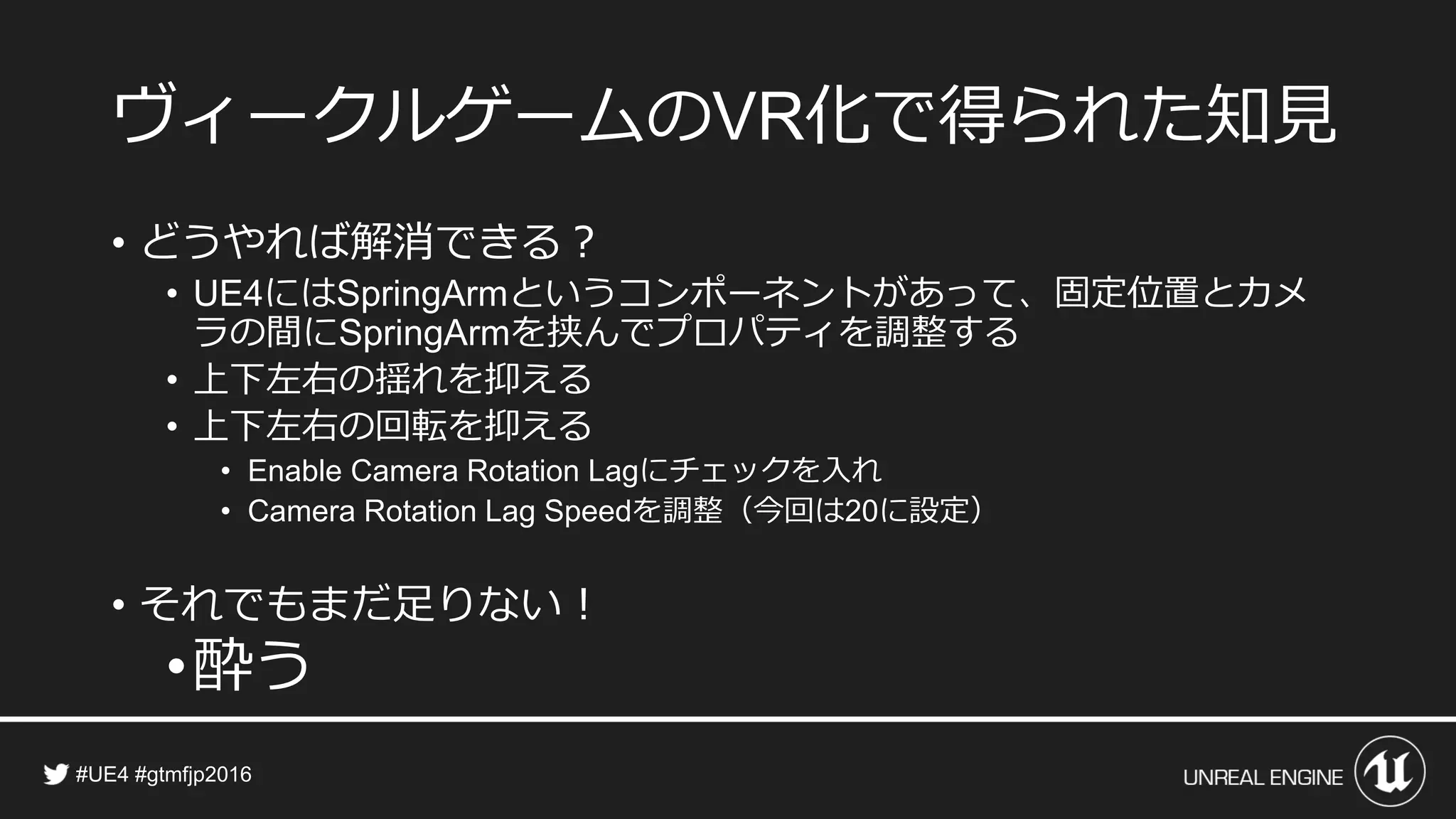 ヴィークルゲームの 化で得られた知見
• どうやれば解消できる？
• には というコンポーネントがあって、固定位置とカメ
ラの間に を挟んでプロパティを調整する
• 上下左右の揺れを抑える
• 上下左右の回転を抑える
• にチェックを入れ
• を調整（今回は に設定）
• それでもまだ足りない！
•酔う
 