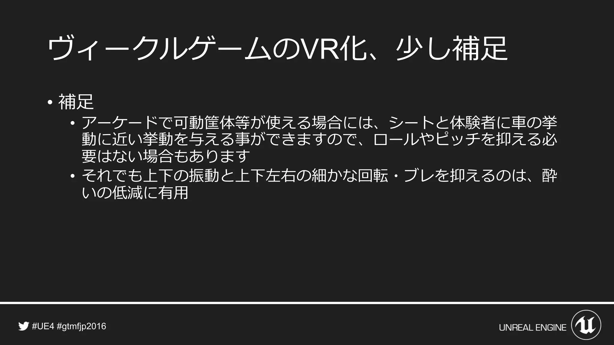 ヴィークルゲームの 化、少し補足
• 補足
• アーケードで可動筐体等が使える場合には、シートと体験者に車の挙
動に近い挙動を与える事ができますので、ロールやピッチを抑える必
要はない場合もあります
• それでも上下の振動と上下左右の細かな回転・ブレを抑えるのは、酔
いの低減に有用
 