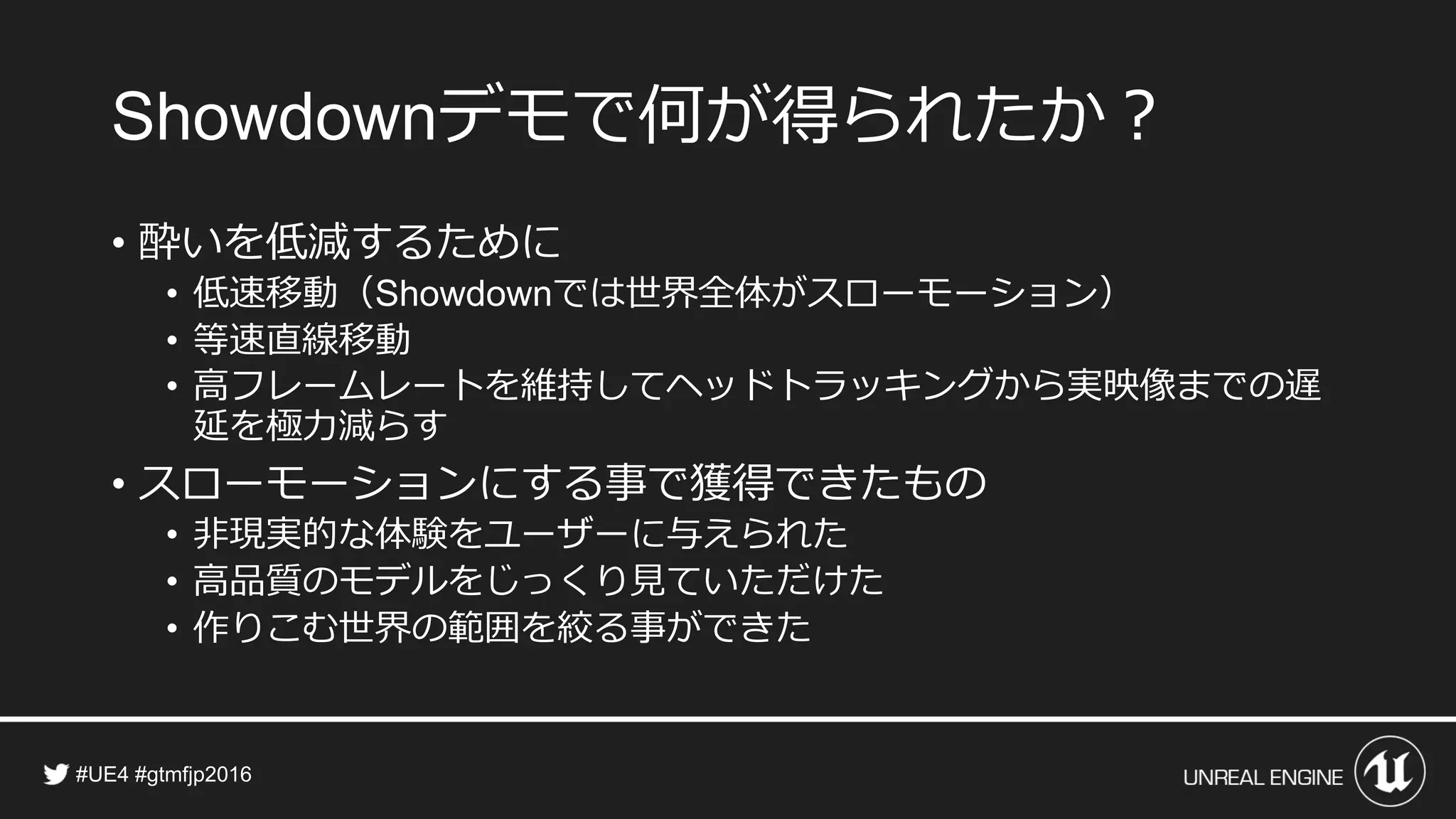 デモで何が得られたか？
• 酔いを低減するために
• 低速移動（ では世界全体がスローモーション）
• 等速直線移動
• 高フレームレートを維持してヘッドトラッキングから実映像までの遅
延を極力減らす
• スローモーションにする事で獲得できたもの
• 非現実的な体験をユーザーに与えられた
• 高品質のモデルをじっくり見ていただけた
• 作りこむ世界の範囲を絞る事ができた
 