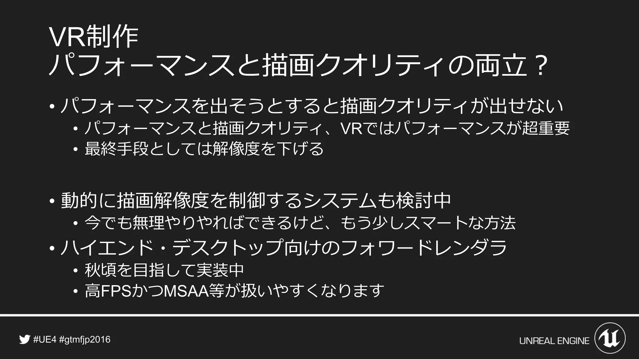 制作
パフォーマンスと描画クオリティの両立？
• パフォーマンスを出そうとすると描画クオリティが出せない
• パフォーマンスと描画クオリティ、 ではパフォーマンスが超重要
• 最終手段としては解像度を下げる
• 動的に描画解像度を制御するシステムも検討中
• 今でも無理やりやればできるけど、もう少しスマートな方法
• ハイエンド・デスクトップ向けのフォワードレンダラ
• 秋頃を目指して実装中
• 高 かつ 等が扱いやすくなります
 