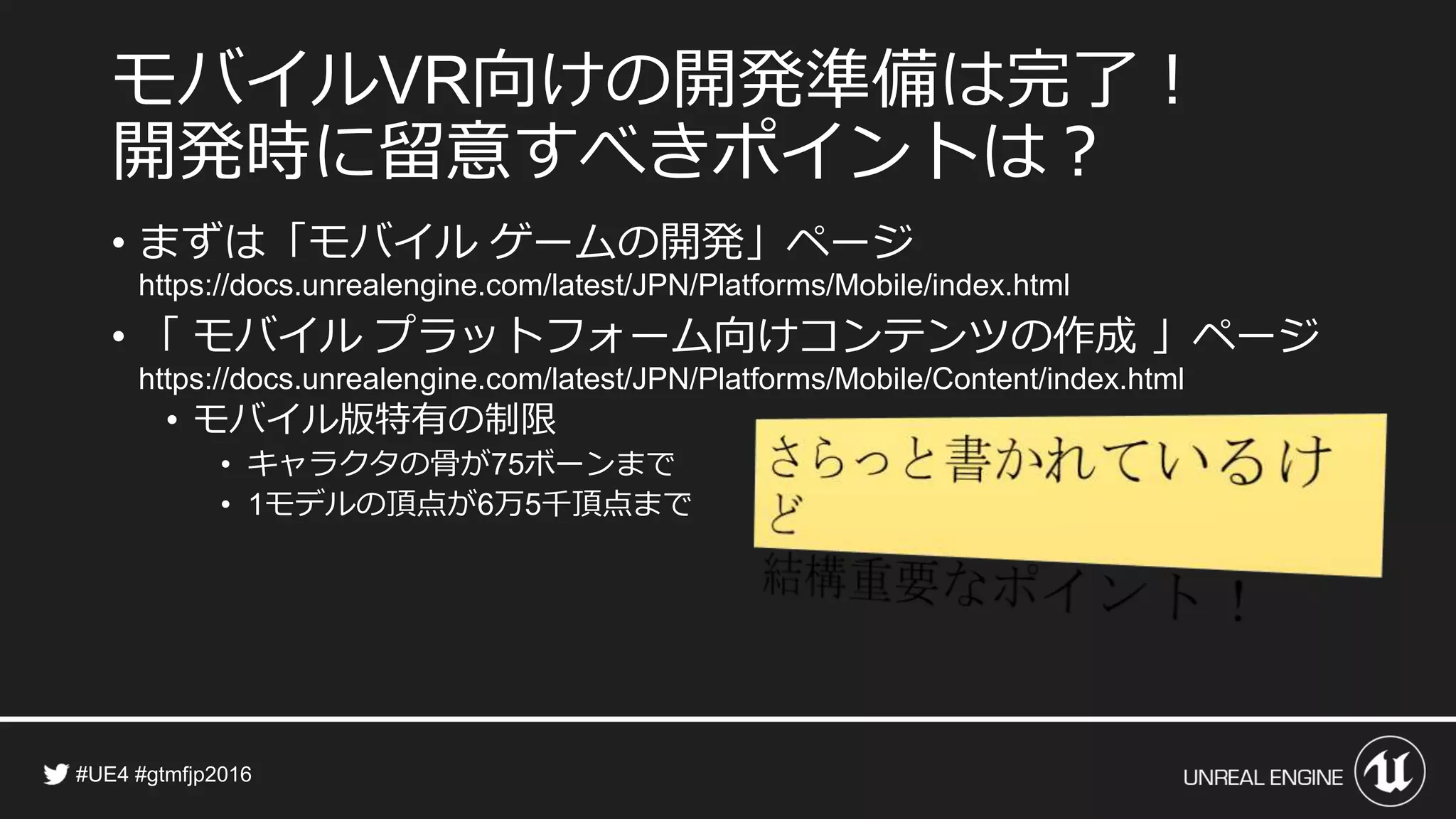 モバイル 向けの開発準備は完了！
開発時に留意すべきポイントは？
• その他の大きな違い
• 「 モバイル プラットフォーム上でのポストプロセス エフェクト 」
• 「モバイル プラットフォーム向けのマテリアル」
• モバイル向けコンテンツ開発のコツ
• 「モバイル デバイスのパフォーマンス ガイドライン」
• 「モバイル パフォーマンス ヒントとコツ」
 