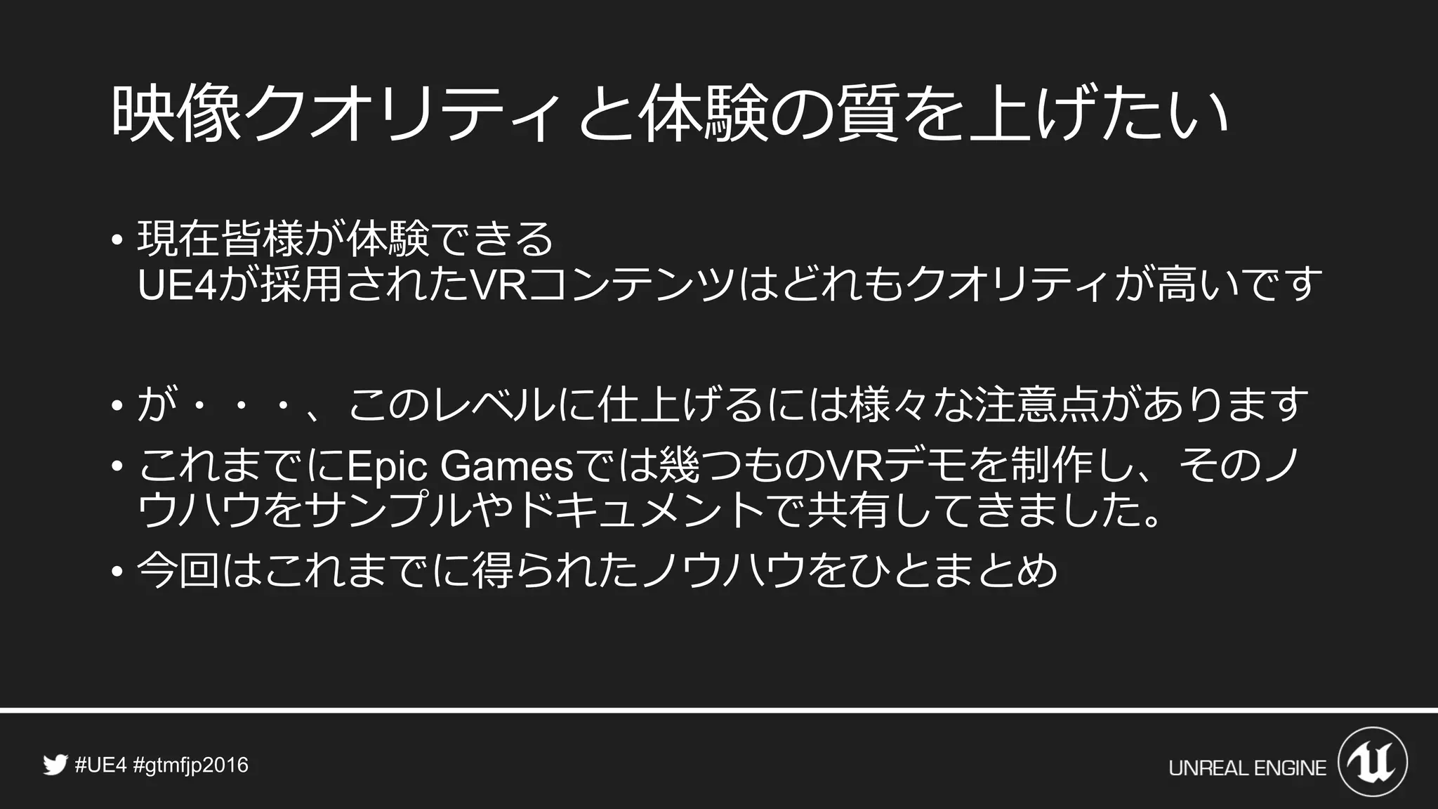 映像クオリティと体験の質を上げたい
• 現在皆様が体験できる
が採用された コンテンツはどれもクオリティが高いです
• が・・・、このレベルに仕上げるには様々な注意点があります
• これまでに では幾つもの デモを制作し、そのノ
ウハウをサンプルやドキュメントで共有してきました。
• 今回はこれまでに得られたノウハウをひとまとめ
 