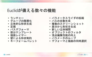 Euclidが備える数々の機能
• ランチャー
• グループの階層化
• 立体的な形状生成
• 定規
• パスデフォーマ
• 部分テンプレート
• 描画レイヤー
• 壁による形状制約
• キーフォームパレット
• パラメータスライダの拡縮
• パスの自動生成
• 複数のスクリーンショット
• 差分から形状を生成
• 新しい立体補間
• オブジェクトのフィルタ
• 頂点編集性能の向上
• パラメータのループ
• デフォーマと描画の同時選択
 