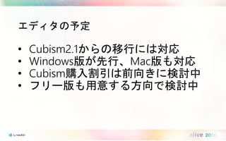 エディタの予定
• Cubism2.1からの移行には対応
• Windows版が先行、Mac版も対応
• Cubism購入割引は前向きに検討中
• フリー版も用意する方向で検討中
 