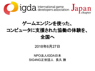 ゲームエンジンを使った、
コンピュータに支援された協働の体験を、
全国へ
2018年6月27日
NPO法人IGDA日本
SIG4NG正世話人　長久 勝
 
