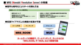 Copyright © monobitengine Inc.All Rights Reserved. 10
■ MRS(Monobit Revolution Server)の特徴
●堅牢な暗号化によりチート対策も万全
・ 送信レコード単位で、暗号処理の適用可否を設定可能
- 暗号処理はCPU負荷を掛けやすい
- 秘匿性が低い送信レコードには暗号処理させないなどの施策により
全体的なスループット向上が見込まれる
・ 暗号方式について
- 暗号鍵方式には AES128 を採用
- 暗号鍵の交換方式には EDCH(楕円曲線ディフィー・ヘルマン)
鍵共有アルゴリズムを採用
●拡張ライブラリによる機能の拡張が可能
ルームサーバの機能や、ゲームマッチング、チャットなどは
『MRS_ROOM』 や 『MUN』 などで実現可能
ルーム作成 マッチング チャット
MRS_ROOM MUN
転送レコードごとの暗号化
 