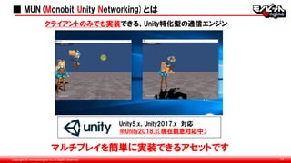 Copyright © monobitengine Inc.All Rights Reserved. 16
■ MUN(Monobit Unity Networking)とは
クライアントのみでも実装できる、Unity特化型の通信エンジン
マルチプレイを簡単に実装できるアセットです
Unity5.x、Unity2017.x 対応
※Unity2018.x（現在鋭意対応中）
 