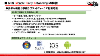 Copyright © monobitengine Inc.All Rights Reserved. 17
■ MUN(Monobit Unity Networking)の特徴
- サーバ接続/切断、オフラインモード
- ロビーやルームに対する入室/退室制御、ロビーとルームの状態取得
- プレイヤー情報の取得（サーバ内検索, プレイヤーパラメータの設定と取得）
- RPCによる、任意のクライアントに対する情報送信および受信
- シーン内オブジェクトの位置・姿勢・アニメーション等の同期
- 各種条件に応じた、マッチメイキング制御
- ノンプログラミング通信制御 etc...
※すべて単一のコンポーネントやAPIで実装可能
MUN で実装できる機能の一部
※各種家庭用ゲーム機はNDA締結により利用可能になります
●多彩な機能が多様なプラットフォームで利用可能
利用可能なプラットフォーム
 