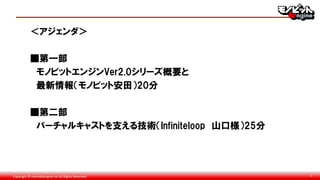 Copyright © monobitengine Inc.All Rights Reserved. 1
＜アジェンダ＞
■第一部
モノビットエンジンVer2.0シリーズ概要と
最新情報（モノビット安田）20分
■第二部
バーチャルキャストを支える技術（Infiniteloop 山口様）25分
 