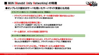 Copyright © monobitengine Inc.All Rights Reserved. 20
■ MUN(Monobit Unity Networking)の特徴
- クライアントサイドの改ざんに伴う、チートの横行を防ぐ術がほとんどない
すべてのソースコードがクライアントに含まれるため
- ホストの優位性が圧倒的に高い
ノンプレイヤーの通信データについて、ホストは即時実行するが
他クライアントはホストからの通信を待たねばならないため
- ゲーム進行が、ホストの性能に依存する
●オンプレミス版MUNサーバを用いたサーバサイド実装にも対応
クライアント側オンリーでの実装における『問題点』
サーバサイド実装にすることの『メリット』
- サーバサイドに実装することにより、クライアント改ざんの隙を与えない
ほとんどの処理はサーバ依存にし、クライアントはビューアとして機能させる
- すべてのクライアントに対し、『平等なサービス』を提供できる
ホストも他のクライアントで実行タイミングを完全に一致させることができる
 
