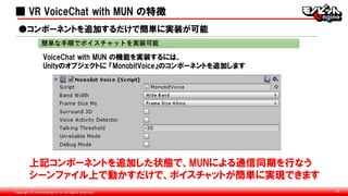 Copyright © monobitengine Inc.All Rights Reserved. 26
■ VR VoiceChat with MUN の特徴
VoiceChat with MUN の機能を実装するには、
Unityのオブジェクトに 『MonobitVoice』のコンポーネントを追加します
●コンポーネントを追加するだけで簡単に実装が可能
上記コンポーネントを追加した状態で、MUNによる通信同期を行なう
シーンファイル上で動かすだけで、ボイスチャットが簡単に実現できます
簡単な手順でボイスチャットを実装可能
■
 