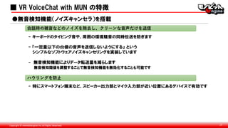 Copyright © monobitengine Inc.All Rights Reserved. 27
■ VR VoiceChat with MUN の特徴
- キーボードのタイピング音や、周囲の環境騒音の同時伝送を防ぎます
- 『一定量以下のdb値の音声を送信しないようにする』 という
シンプルなソフトウェアノイズキャンセリングを実装しています
- 無音検知機能によりデータ転送量を減らします
無音検知閾値を調整することで無音検知機能を無効化することも可能です
●無音検知機能（ノイズキャンセラ）を搭載
会話時の雑音などのノイズを除去し、クリーンな音声だけを送信
ハウリングを防止
- 特にスマートフォン端末など、スピーカー出力部とマイク入力部が近い位置にあるデバイスで有効です
■
 
