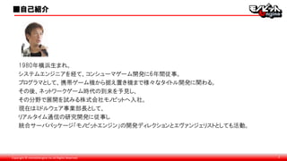 Copyright © monobitengine Inc.All Rights Reserved. 2
1980年横浜生まれ。
システムエンジニアを経て、コンシューマゲーム開発に6年間従事。
プログラマとして、携帯ゲーム機から据え置き機まで様々なタイトル開発に関わる。
その後、ネットワークゲーム時代の到来を予見し、
その分野で展開を試みる株式会社モノビットへ入社。
現在はミドルウェア事業部長として、
リアルタイム通信の研究開発に従事し
統合サーバパッケージ「モノビットエンジン」の開発ディレクションとエヴァンジェリストとしても活動。
■自己紹介
 