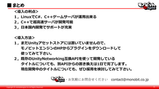 Copyright © monobitengine Inc.All Rights Reserved. 31
・お気軽にお問合せください contact@monobit.co.jp
■ まとめ
＜導入の利点＞
１，LinuxでC#、C++ゲームサーバが運用出来る
２，C++で超高速サーバが開発可能
３，日本国内開発でサポートが充実
＜導入方法＞
１，まだUnityアセットストアには置いていませんので、
モノビットエンジンのHPからプラグインをダウンロードして
使ってみて下さい。
２，既存のUnityNetworking互換APIを使って開発している
タイトルについても、別APIからの置き換えは1日で完了します。
現在開発中のタイトルについても、ぜひ採用を検討してみて下さい。
 