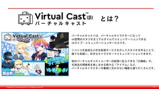 Copyright © monobitengine Inc.All Rights Reserved. 40
バーチャルキャストは、バーチャルキャラクターになって
VR空間のスタジオをリアルタイムでコミュニケーションできる
VRライブ・コミュニケーションサービスです。
ニコニコ生放送などの生配信サービスを介してスタジオを作ることで、
誰でも気軽に、好きなキャラクターでコミュニケーションできます。
他のバーチャルキャストユーザーの配信に乱入できる「凸機能」や、
生放送の視聴者を楽しませる様々な「アイテム」など、
バーチャルキャラクターの番組に欠かせない機能も盛りだくさんです。
とは？
 