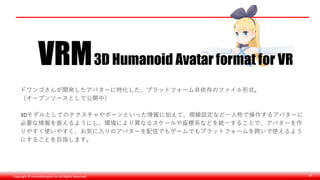 Copyright © monobitengine Inc.All Rights Reserved. 47
ドワンゴさんが開発したアバターに特化した、プラットフォーム非依存のファイル形式。
（オープンソースとして公開中）
3Dモデルとしてのテクスチャやボーンといった情報に加えて、視線設定など一人称で操作するアバターに
必要な情報を扱えるようにし、環境により異なるスケールや座標系などを統一することで、アバターを作
りやすく使いやすく、お気に入りのアバターを配信でもゲームでもプラットフォームを跨いで使えるよう
にすることを目指します。
 