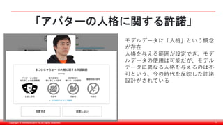 Copyright © monobitengine Inc.All Rights Reserved. 52
「アバターの人格に関する許諾」
モデルデータに「人格」という概念
が存在
人格を与える範囲が設定でき、モデ
ルデータの使用は可能だが、モデル
データに異なる人格を与えるのは不
可という、今の時代を反映した許諾
設計がされている
 