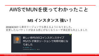 Copyright © monobitengine Inc.All Rights Reserved. 62
AWSでMUNを使ってわかったこと
M5 インスタンス 強い！
2018/4/10から東京リージョンでも使えるようになりました。
変更したらパケットが詰まる感じがなくなりユーザ満足度も向上しました
 