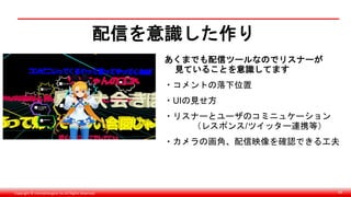 Copyright © monobitengine Inc.All Rights Reserved. 69
配信を意識した作り
あくまでも配信ツールなのでリスナーが
見ていることを意識してます
・コメントの落下位置
・UIの見せ方
・リスナーとユーザのコミニュケーション
（レスポンス/ツイッター連携等）
・カメラの画角、配信映像を確認できる工夫
 