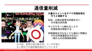 Copyright © monobitengine Inc.All Rights Reserved. 70
通信量削減
大量のコメントをすべて同期処理を
行うと破綻する
初回、出現位置等の同期を行い
その後は非同期
キャラクターに触れることで
同期処理を開始する
同期通信を行わなくても演出に問題な
ければ同期通信を行わない
（揺れものの物理処理等）
その他、表情や指の動き等、ユーザが感じ
ない部分での通信量削減を行っています
 