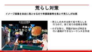 Copyright © monobitengine Inc.All Rights Reserved. 72
荒らし対策
イメージ画像を自由に落とせるので卑猥画像等を落とす荒らしが出現
・荒らしの大半は捨て垢で荒らしを
行うので、捨て垢での投稿を抑制
・ログを取り、問題があれば特定を
行い通報ができるシーケンスを作成
 