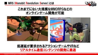 Copyright © monobitengine Inc.All Rights Reserved. 7
■ MRS(Monobit Revolution Server)とは
低遅延が要求されるアクションゲームやVRなど
リアルタイム通信コンテンツの開発に最適
これまでにない大規模なMMORPGなどの
オンラインゲーム開発が可能
 