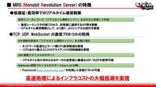 Copyright © monobitengine Inc.All Rights Reserved. 8
■ MRS(Monobit Revolution Server)の特徴
●低遅延・高効率でのリアルタイム通信制御
- 通信シーケンスや内部プロセス、利用者に提供するAPI等を刷新
- リアルタイム通信機能として、より速く、よりシンプルな設計を実現
従来リリースしていた「リアルタイム通信エンジン」をゼロから見直して作成
●TCP, UDP, WebSocket の通信プロトコルの利用
- ネットワーク高速化とサーバ側CPU負荷軽減を実現
- 1CPUあたり最大20,000クライアントの同時接続を実現
TCP 接続は従来の「リアルタイム通信エンジン」を大幅に強化
UDP 接続プロトコルのサポート
- リアルタイム性の求められるデータの送受信に最適なUDP/RUDPを使用可能
WebSocket 接続プロトコルのサポート(ver.1.1.0 以降)
- PhantomJS(http://phantomjs.org/)を利用した自動テストが可能
高速処理によるインフラコストの大幅低減を実現
 