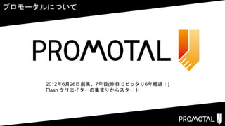 プロモータルについて
2012年6月26日創業、7年目(昨日でピッタリ6年経過！)
Flash クリエイターの集まりからスタート
 