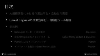 #UE4 | @UNREALENGINE
目次
• 大規模開発における作業効率化・自動化の需要
• Unreal Engine 4の作業効率化・自動化ツール紹介
• 実装例
• Datasmithインポートの効率化 Blueprint
• 命名規則に応じたアセットリネーム Editor Utility Widget & Blueprint
• Pythonによるインスタンシング Python
• インスタンスを個別のStatic Meshに変換 Python
 