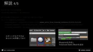#UE4 | @UNREALENGINE
解説 4/5
#コンポーネントのリストを作成
instanced_components = np.array([])
#クラスタ毎にアクタをスポーン、コンポーネントをリストに入れる
for i in range(num_clusters):
instanced_actor = unreal.EditorLevelLibrary.spawn_actor_from_class(bp_instance,(0,0,0),(0,0,0))
instanced_component = instanced_actor.get_component_by_class(unreal.InstancedStaticMeshComponent)
instanced_components = np.append(instanced_components,instanced_component)
スポーンするアクタは
あらかじめ用意しておく
Blueprintを作成し
Instanced Static Meshを追加
 