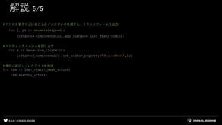 #UE4 | @UNREALENGINE
解説 5/5
#クラスタ番号を元に親となるインスタンスを選択し、トランスフォームを追加
for j, pd in enumerate(pred):
instanced_components[pd].add_instance(list_transform[j])
#スタティックメッシュを割り当て
for k in range(num_clusters):
instanced_components[k].set_editor_property("StaticMesh",lu)
#最初に選択していたアクタを削除
for lsm in list_static_mesh_actors:
lsm.destroy_actor()
 